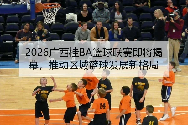 2026广西桂BA篮球联赛即将揭幕，推动区域篮球发展新格局